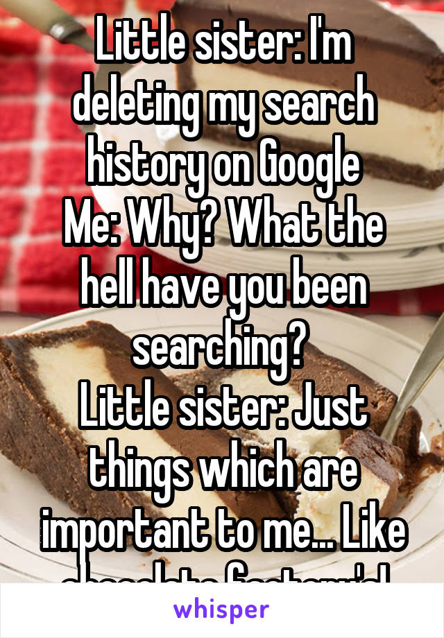 Little sister: I'm deleting my search history on Google
Me: Why? What the hell have you been searching? 
Little sister: Just things which are important to me... Like chocolate factory's!