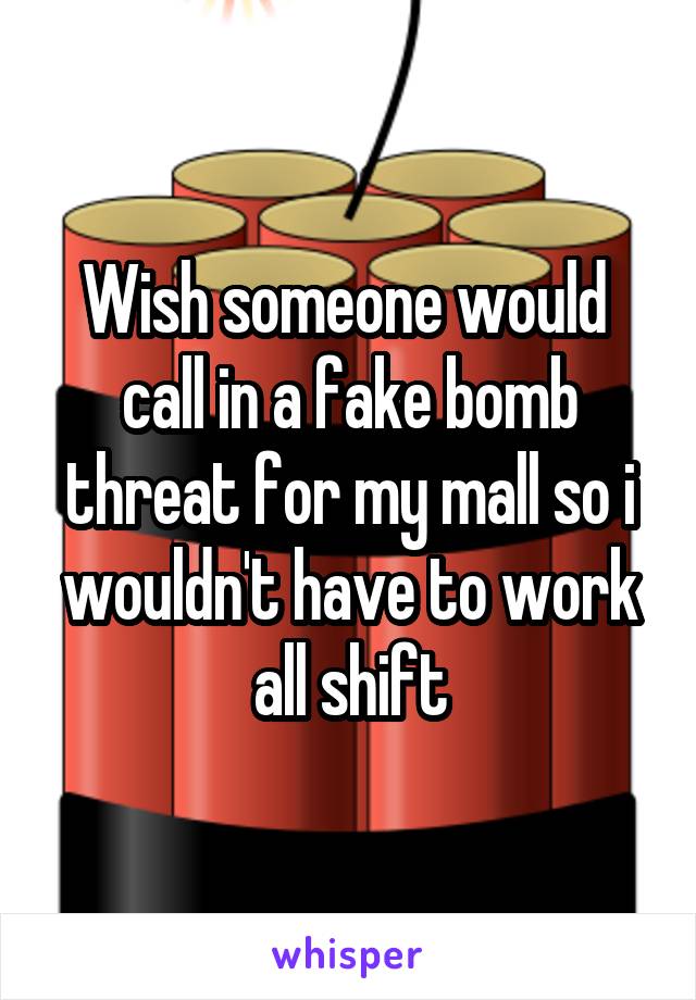 Wish someone would  call in a fake bomb threat for my mall so i wouldn't have to work all shift