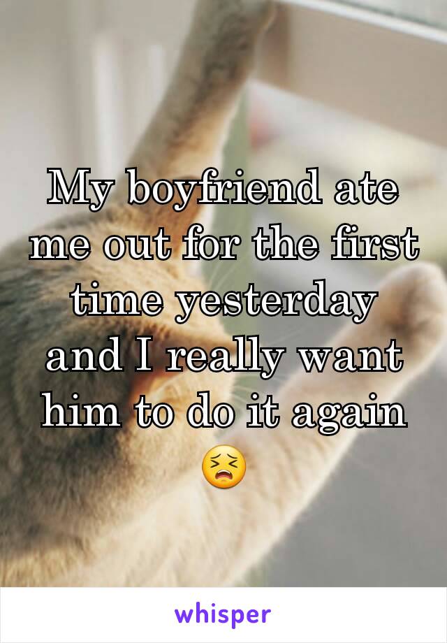 My boyfriend ate me out for the first time yesterday and I really want him to do it again😣