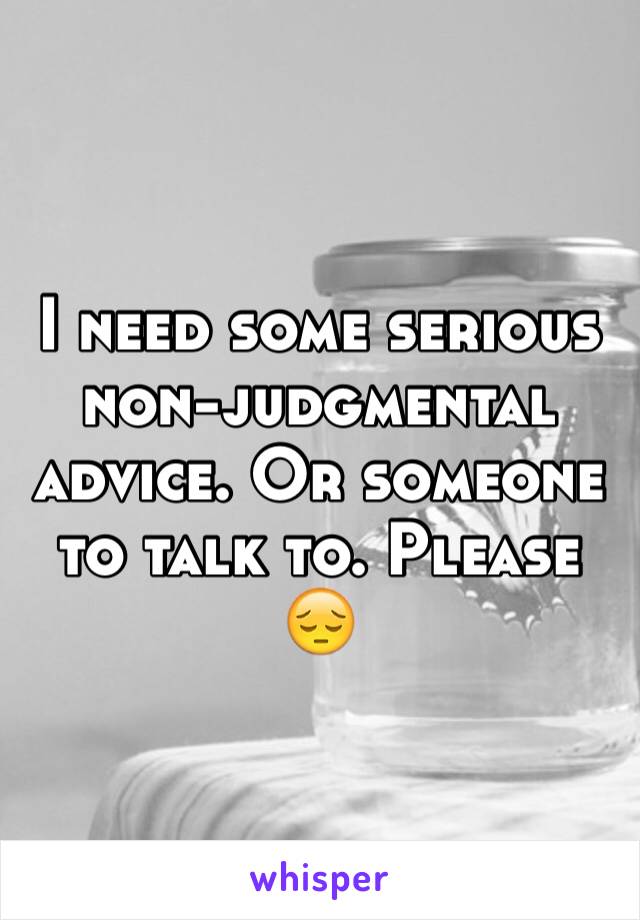 I need some serious non-judgmental advice. Or someone to talk to. Please 😔