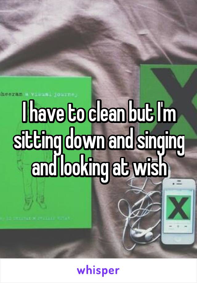 I have to clean but I'm sitting down and singing and looking at wish