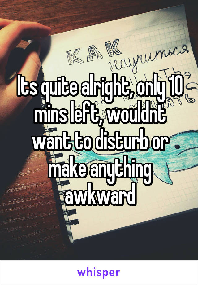 Its quite alright, only 10 mins left, wouldnt want to disturb or make anything awkward