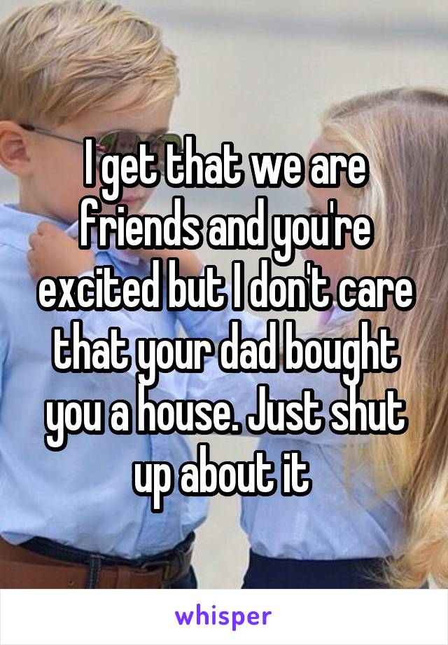 I get that we are friends and you're excited but I don't care that your dad bought you a house. Just shut up about it 