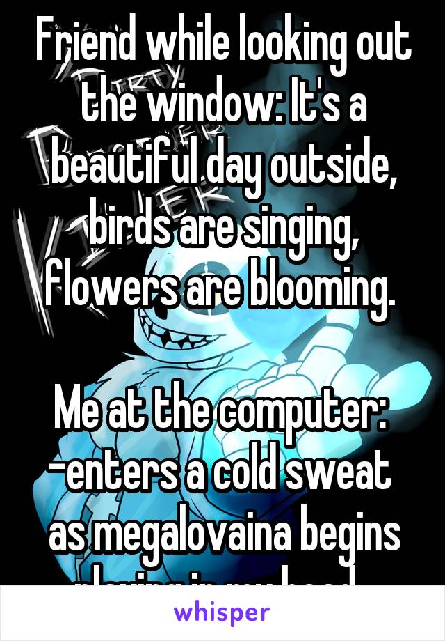 Friend while looking out the window: It's a beautiful day outside, birds are singing, flowers are blooming. 

Me at the computer: 
-enters a cold sweat 
as megalovaina begins playing in my head-