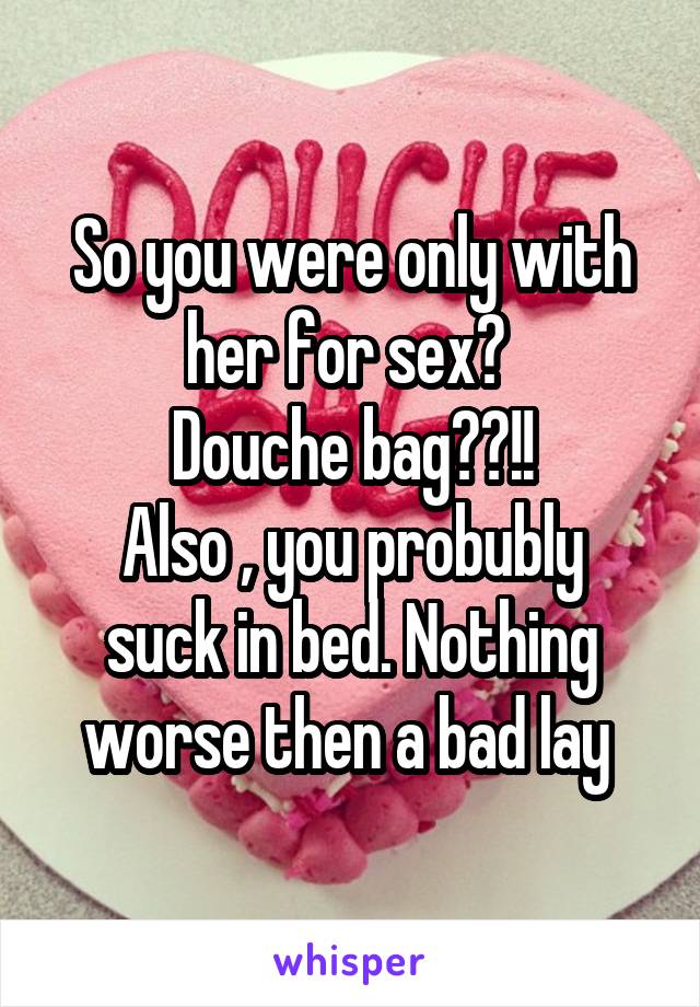 So you were only with her for sex? 
Douche bag??!!
Also , you probubly suck in bed. Nothing worse then a bad lay 