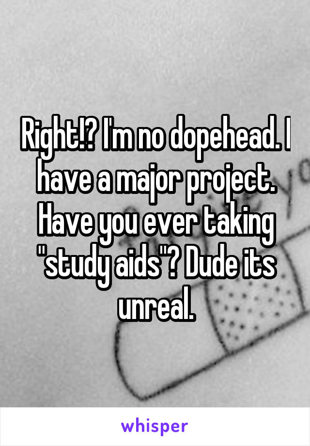 Right!? I'm no dopehead. I have a major project. Have you ever taking "study aids"? Dude its unreal.