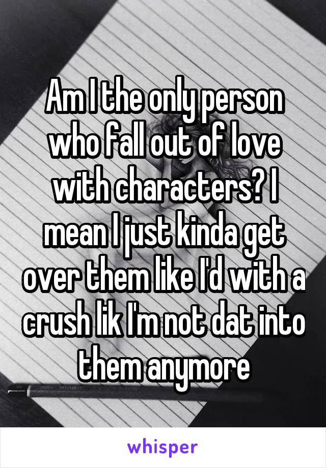 Am I the only person who fall out of love with characters? I mean I just kinda get over them like I'd with a crush lik I'm not dat into them anymore