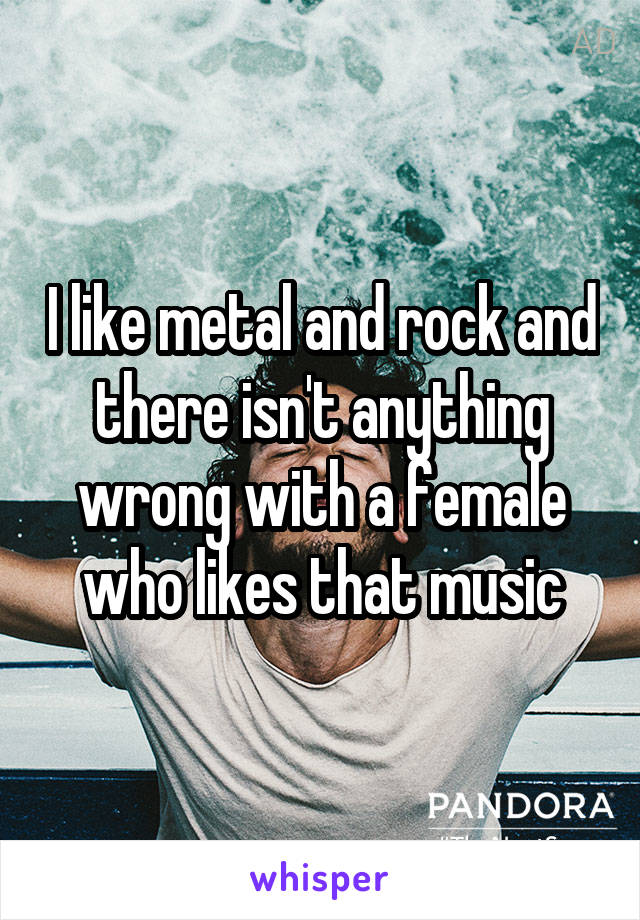 I like metal and rock and there isn't anything wrong with a female who likes that music