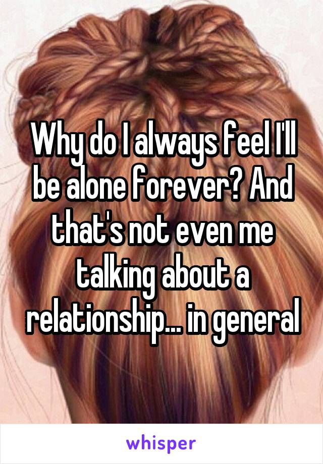 Why do I always feel I'll be alone forever? And that's not even me talking about a relationship... in general