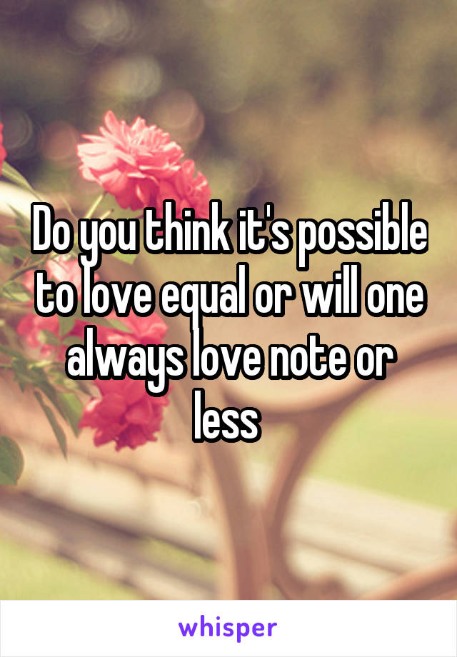 Do you think it's possible to love equal or will one always love note or less 