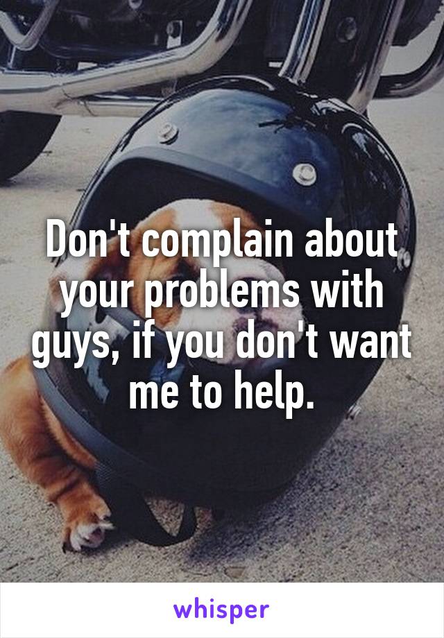 Don't complain about your problems with guys, if you don't want me to help.