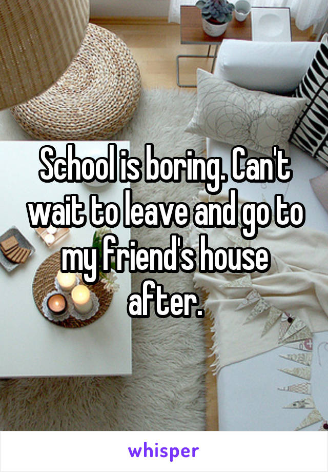 School is boring. Can't wait to leave and go to my friend's house after.