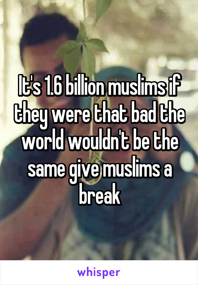 It's 1.6 billion muslims if they were that bad the world wouldn't be the same give muslims a break