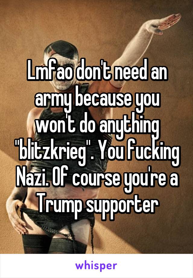 Lmfao don't need an army because you won't do anything "blitzkrieg". You fucking Nazi. Of course you're a Trump supporter