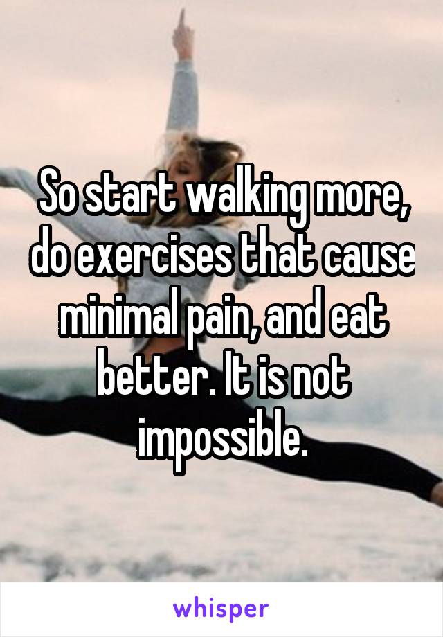 So start walking more, do exercises that cause minimal pain, and eat better. It is not impossible.