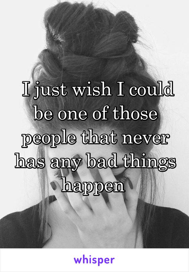  I just wish I could be one of those people that never has any bad things happen 