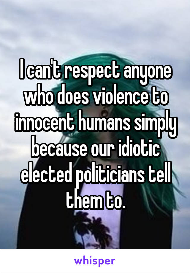 I can't respect anyone who does violence to innocent humans simply because our idiotic elected politicians tell them to.