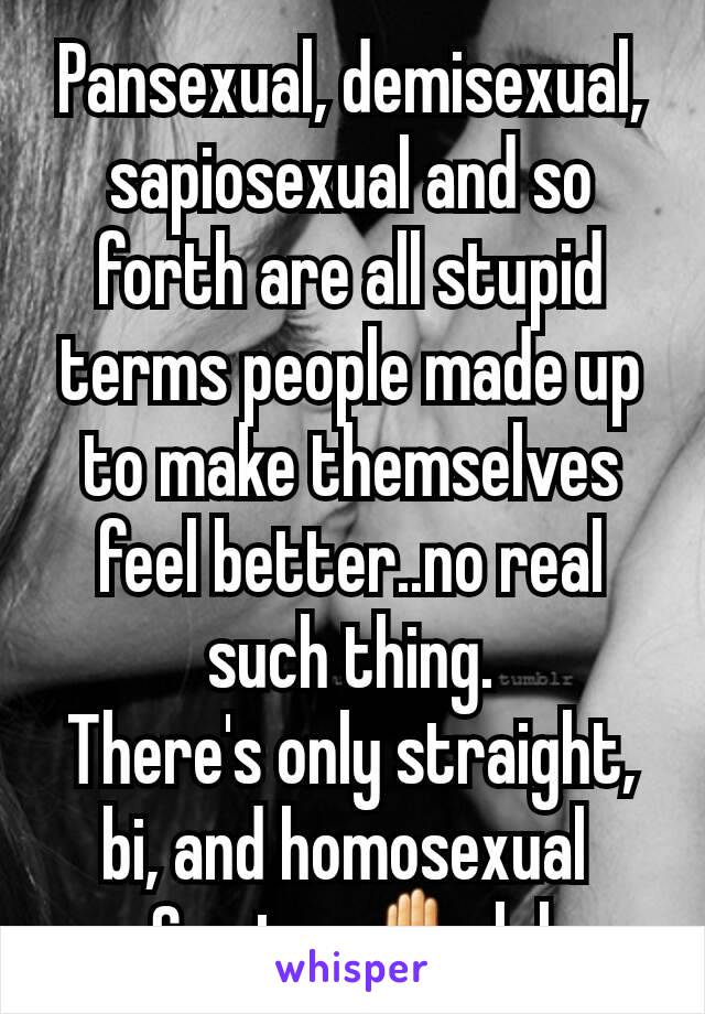 Pansexual, demisexual, sapiosexual and so forth are all stupid terms people made up to make themselves feel better..no real such thing.
There's only straight, bi, and homosexual 
So stop ✋ lol