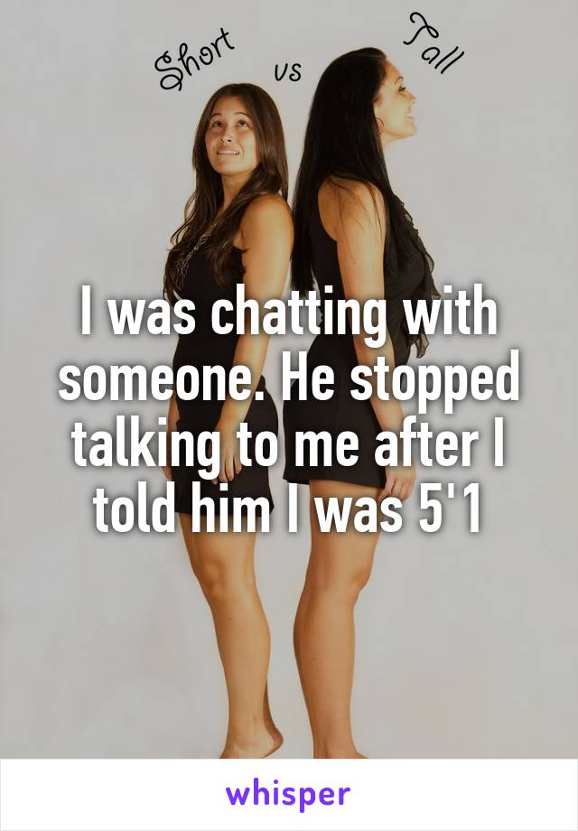 I was chatting with someone. He stopped talking to me after I told him I was 5'1