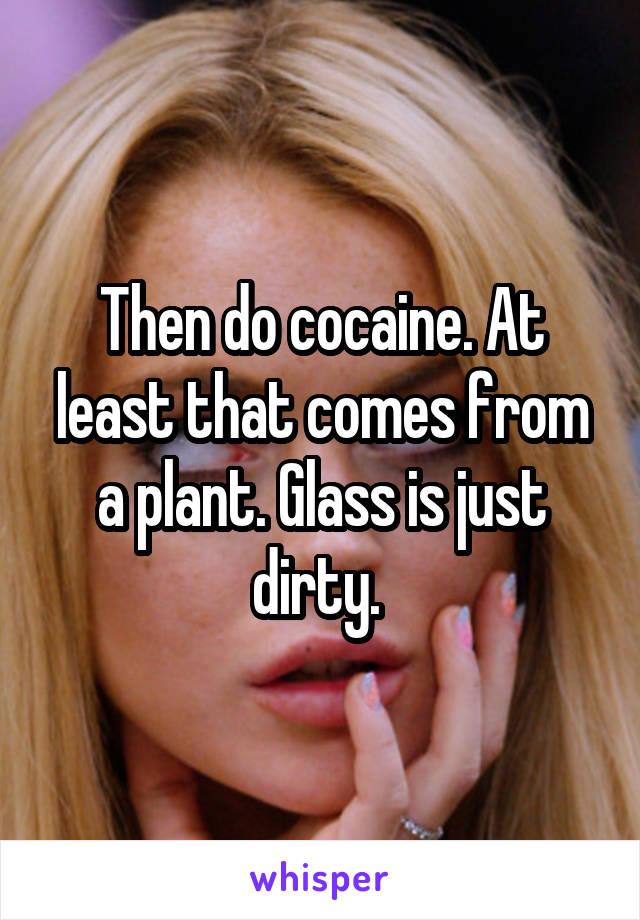 Then do cocaine. At least that comes from a plant. Glass is just dirty. 