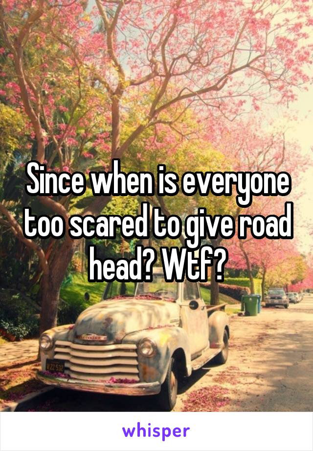 Since when is everyone too scared to give road head? Wtf?