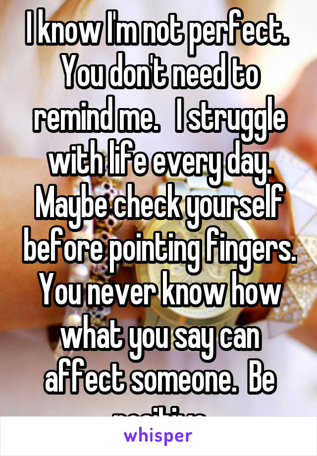 I know I'm not perfect.  You don't need to remind me.   I struggle with life every day. Maybe check yourself before pointing fingers. You never know how what you say can affect someone.  Be positive