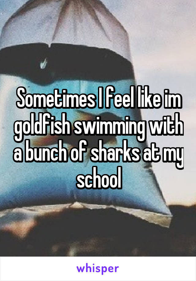 Sometimes I feel like im goldfish swimming with a bunch of sharks at my school