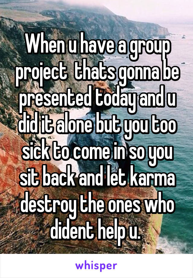 When u have a group project  thats gonna be presented today and u did it alone but you too sick to come in so you sit back and let karma destroy the ones who dident help u. 