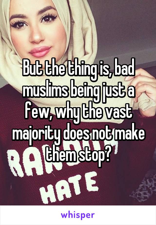 But the thing is, bad muslims being just a few, why the vast majority does not make them stop?