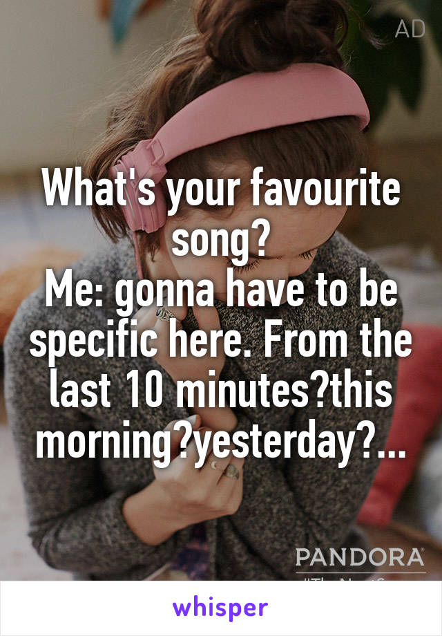 What's your favourite song?
Me: gonna have to be specific here. From the last 10 minutes?this morning?yesterday?...