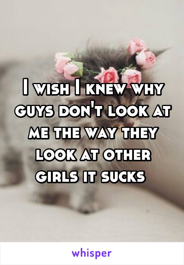 I wish I knew why guys don't look at me the way they look at other girls it sucks 