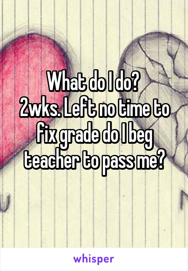 What do I do? 
2wks. Left no time to fix grade do I beg teacher to pass me?
