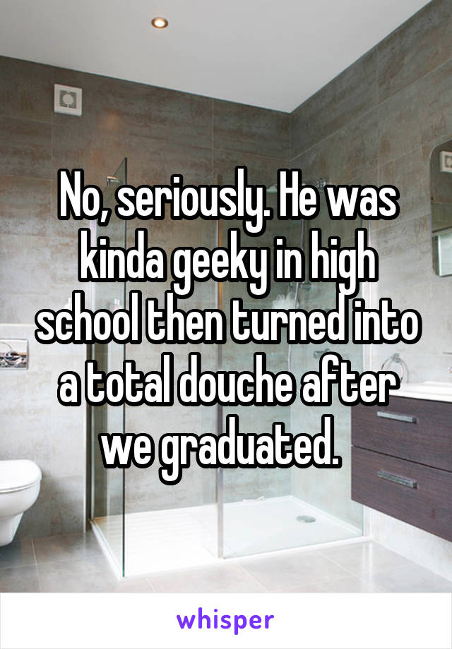 No, seriously. He was kinda geeky in high school then turned into a total douche after we graduated.  