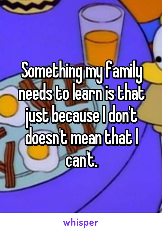 Something my family needs to learn is that just because I don't doesn't mean that I can't.