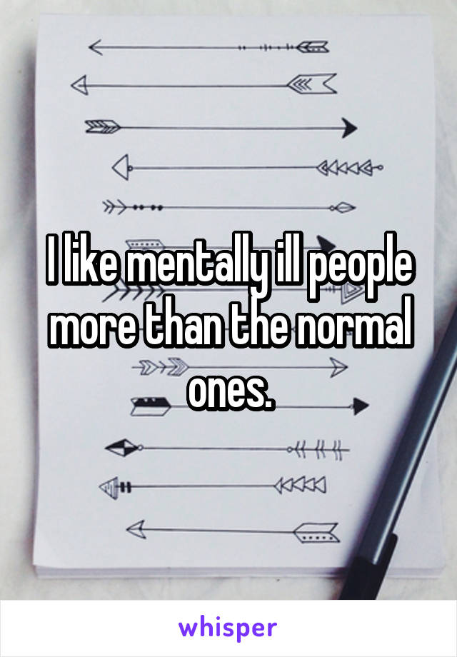 I like mentally ill people more than the normal ones.