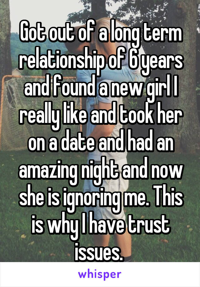 Got out of a long term relationship of 6 years and found a new girl I really like and took her on a date and had an amazing night and now she is ignoring me. This is why I have trust issues. 