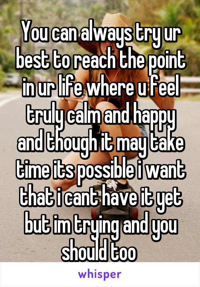 You can always try ur best to reach the point in ur life where u feel truly calm and happy and though it may take time its possible i want that i cant have it yet but im trying and you should too 