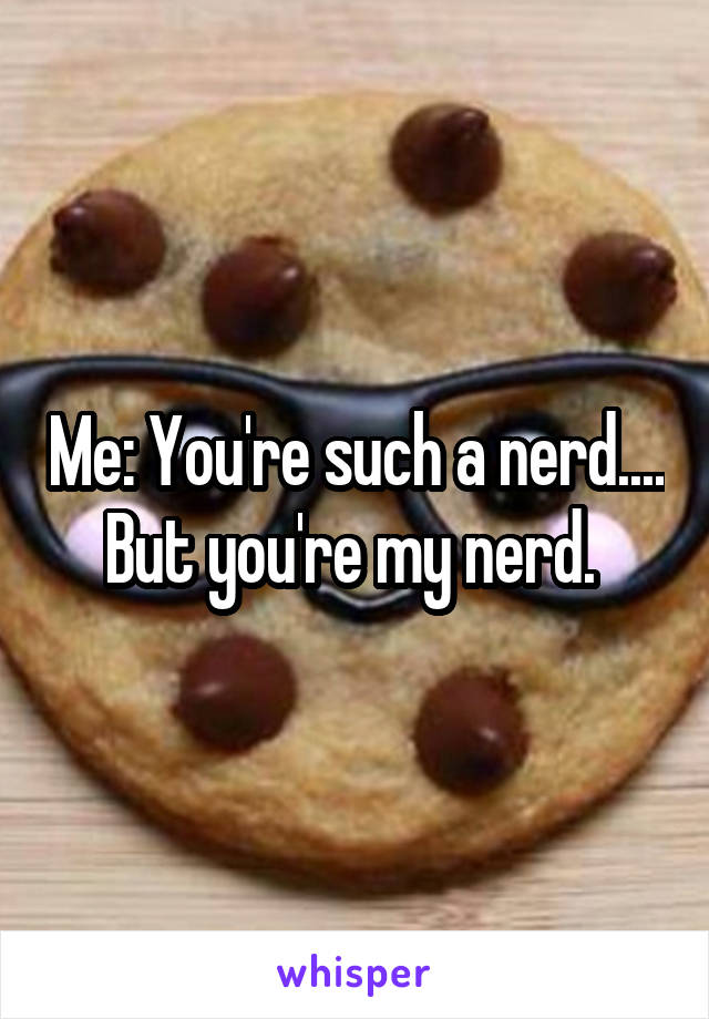 Me: You're such a nerd.... But you're my nerd. 