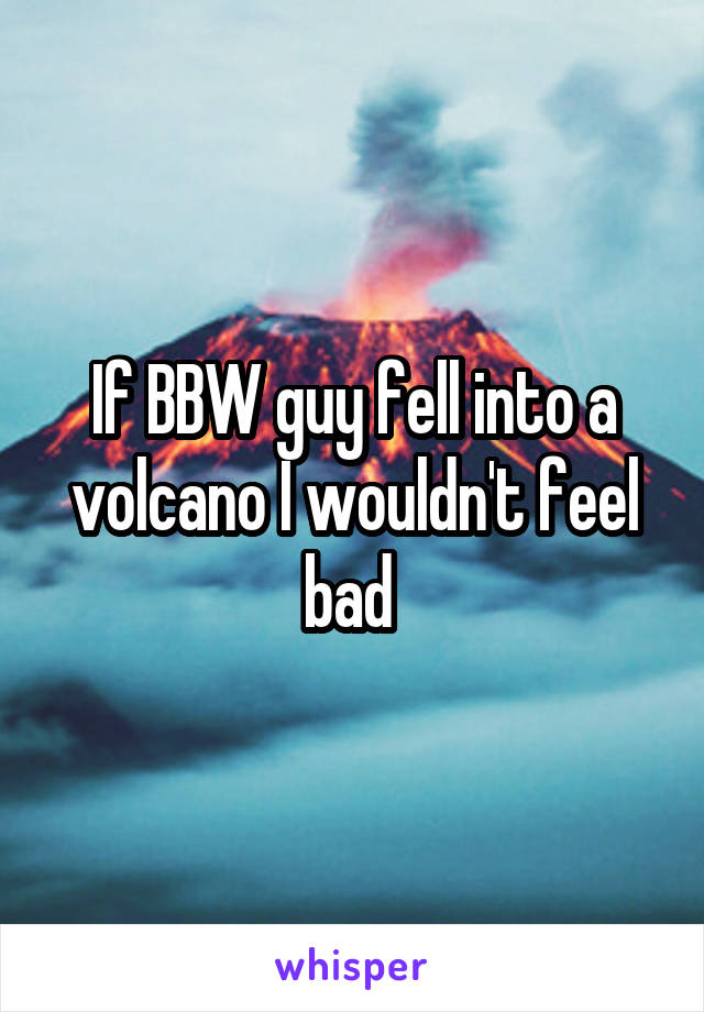 If BBW guy fell into a volcano I wouldn't feel bad 