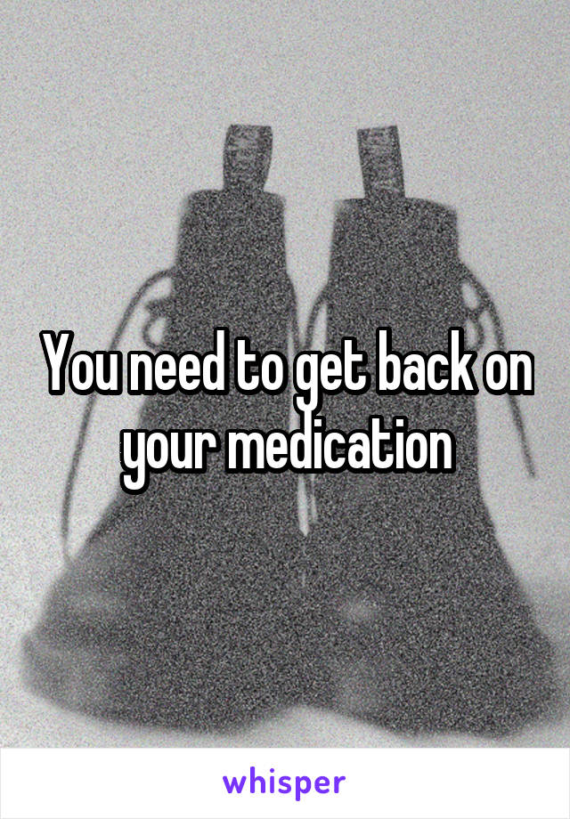 You need to get back on your medication