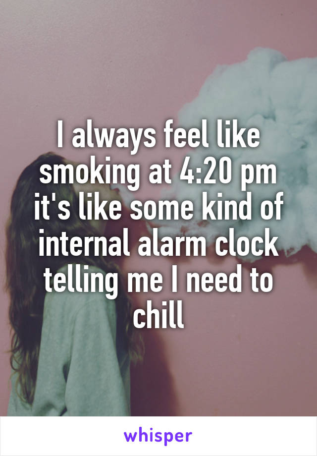 I always feel like smoking at 4:20 pm it's like some kind of internal alarm clock telling me I need to chill