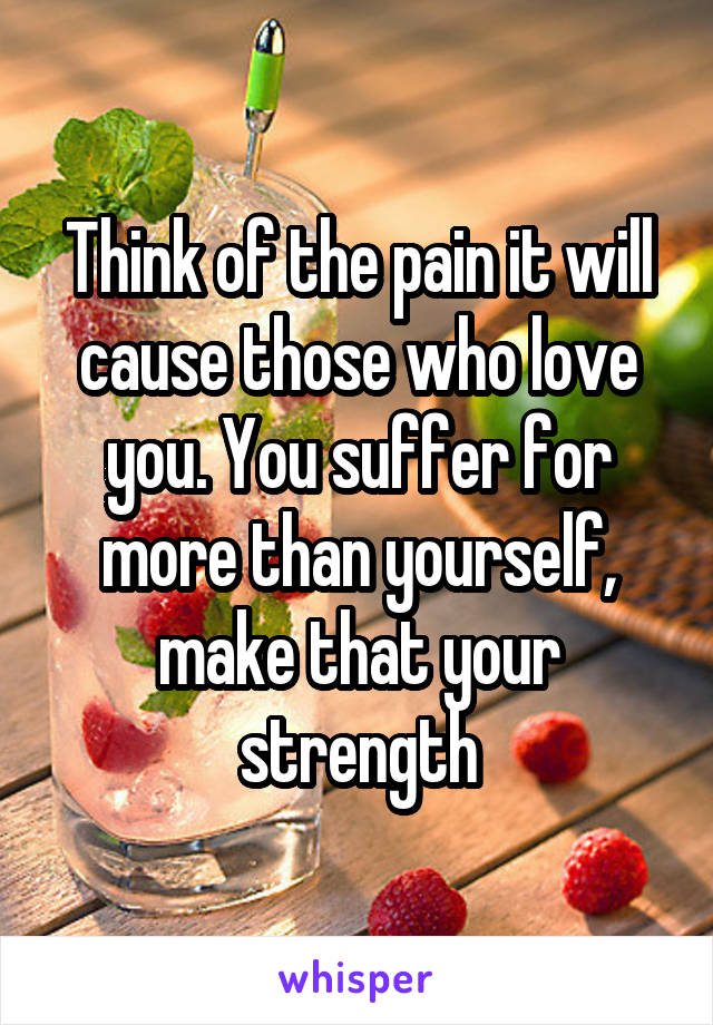 Think of the pain it will cause those who love you. You suffer for more than yourself, make that your strength