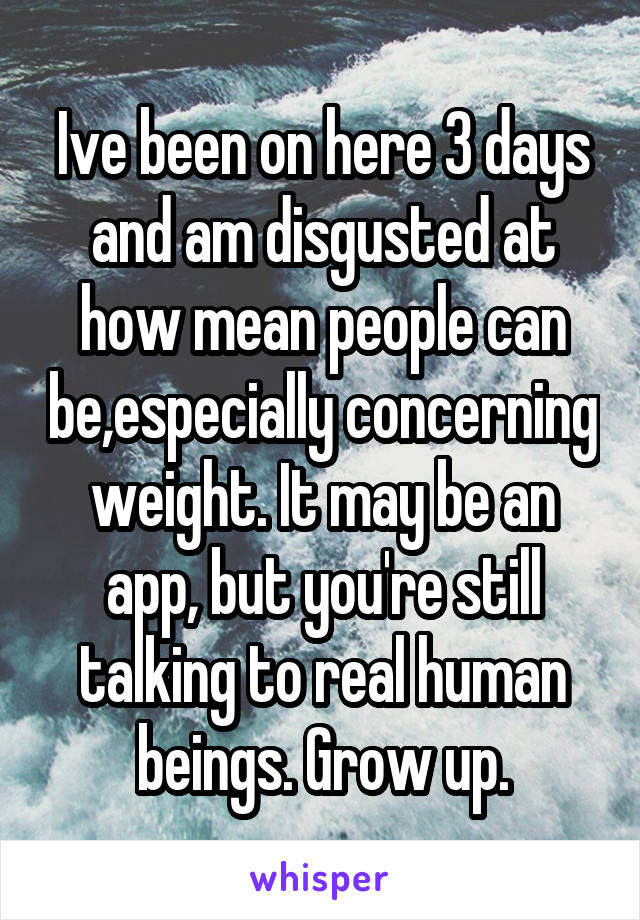 Ive been on here 3 days and am disgusted at how mean people can be,especially concerning weight. It may be an app, but you're still talking to real human beings. Grow up.