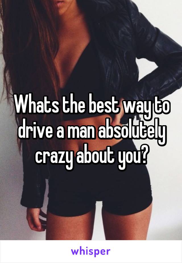 Whats the best way to drive a man absolutely crazy about you?