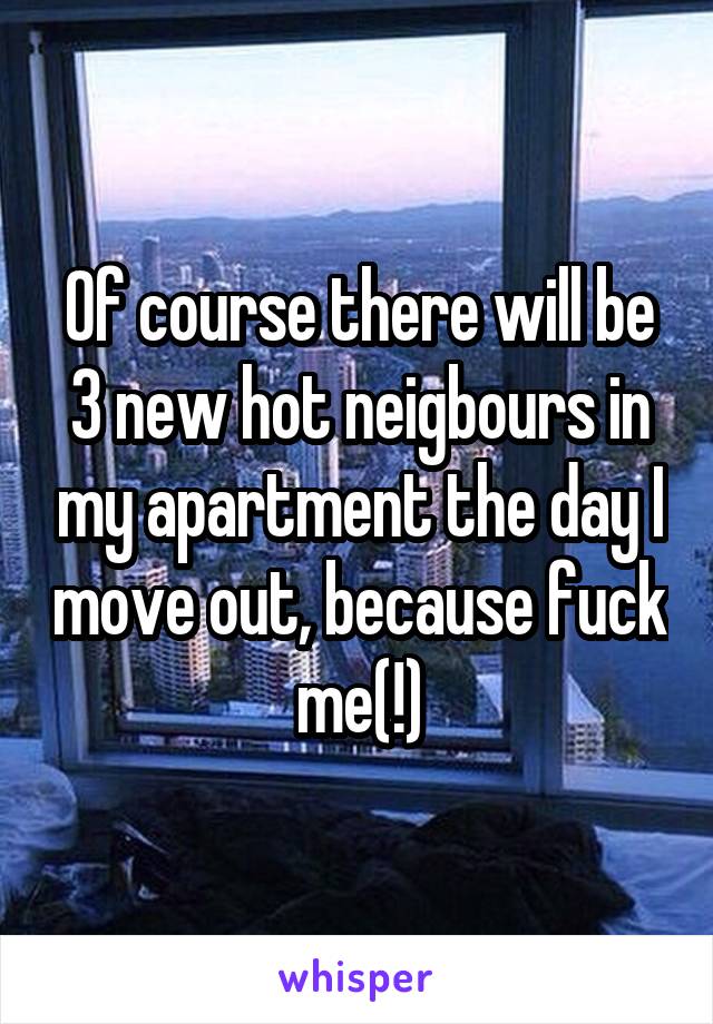 Of course there will be 3 new hot neigbours in my apartment the day I move out, because fuck me(!)