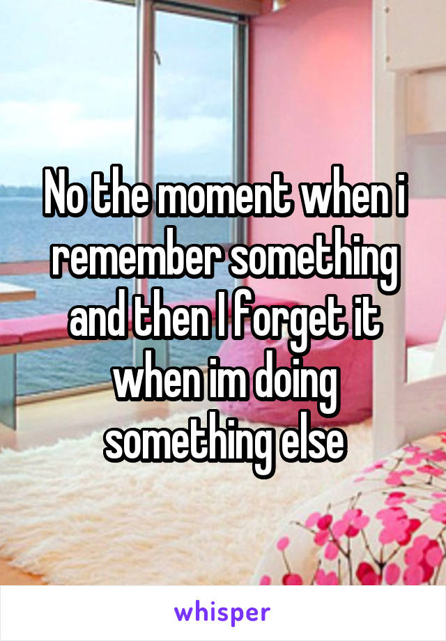 No the moment when i remember something and then I forget it when im doing something else