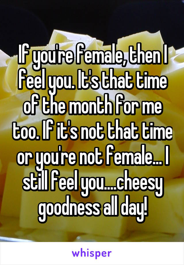 If you're female, then I feel you. It's that time of the month for me too. If it's not that time or you're not female... I still feel you....cheesy goodness all day!