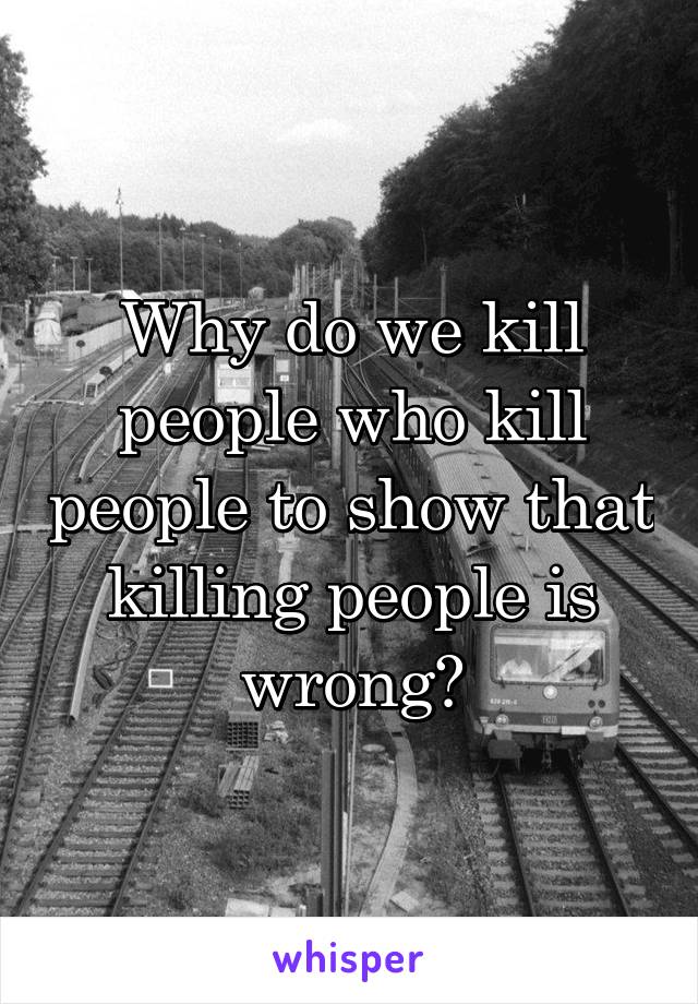 Why do we kill people who kill people to show that killing people is wrong?