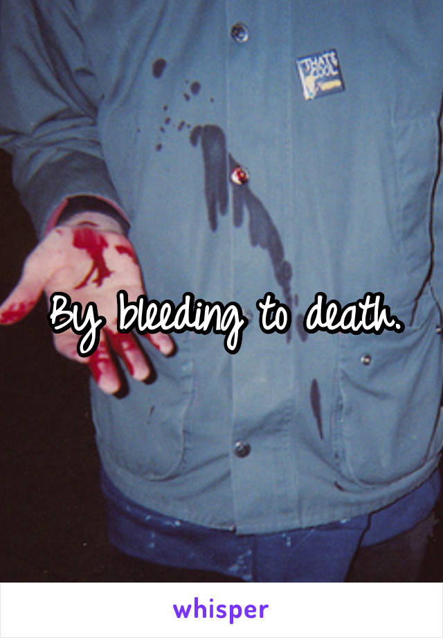 By bleeding to death.