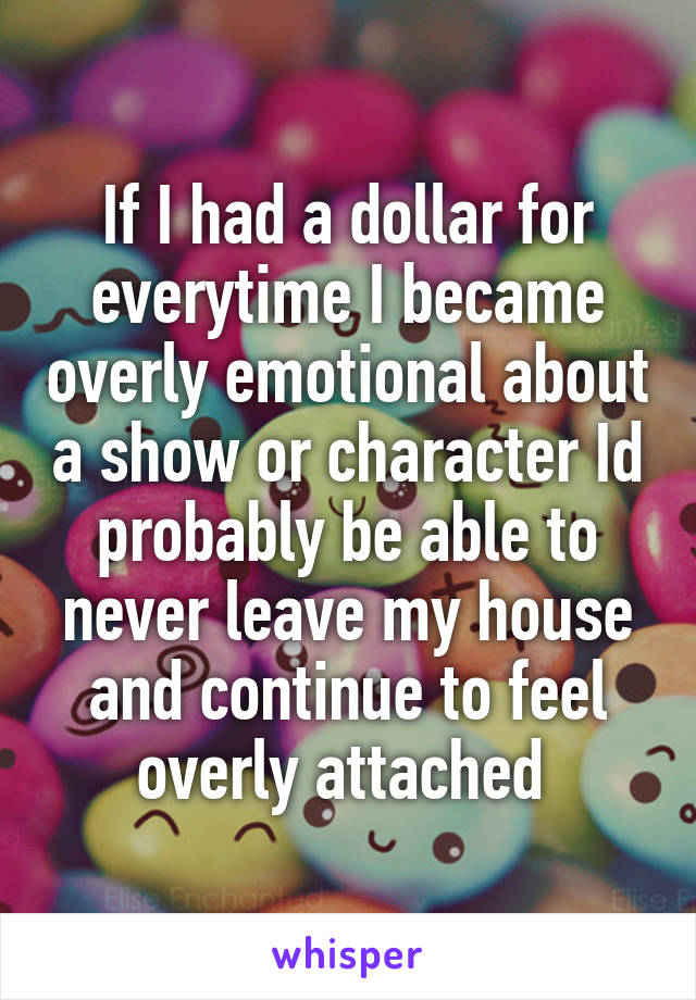 If I had a dollar for everytime I became overly emotional about a show or character Id probably be able to never leave my house and continue to feel overly attached 